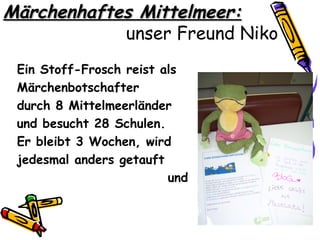 Märchenhaftes Mittelmeer:
            unser Freund Niko
 Ein Stoff-Frosch reist als
 Märchenbotschafter
 durch 8 Mittelmeerländer
 und besucht 28 Schulen.
 Er bleibt 3 Wochen, wird
 jedesmal anders getauft
                         und
 