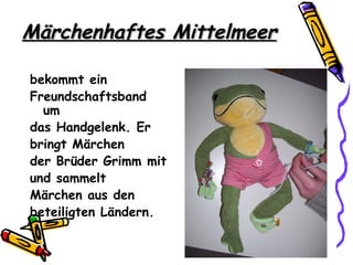 Märchenhaftes Mittelmeer

bekommt ein
Freundschaftsband
  um
das Handgelenk. Er
bringt Märchen
der Brüder Grimm mit
und sammelt
Märchen aus den
beteiligten Ländern.
 