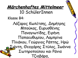 Märchenhaftes Mittelmeer
     10 SchülerInnen
Klasse Β4:
  Λάζαρος Κωλέτσης, Δημήτρης
       Μπούκας, Ευρυσθένης
       Παναγιωτίδης, Ειρήνη
     Παπαευθυμίου, Λαμπρίνα
  Πλιάκου, Γεώργιος Ράπτης, Ηρώ
 Σιόντη, Θεοχάρης Στύλος, Ιωάννα
     Σωτηροπούλου και Ράνια
            Τζιοβάρα,
 