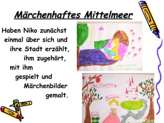 Märchenhaftes Mittelmeer
Haben Niko zunächst
 einmal über sich und
   ihre Stadt erzählt,
        ihm zugehört,
   mit ihm
     gespielt und
        Märchenbilder
               gemalt.
 