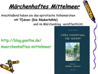 Märchenhaftes Mittelmeer
Anschließend haben sie das epirotische Volksmärchen
         «Η Τζιάνα» (Die Räuberhöhle)
                      und im Märchenblog veröffentlicht.




http://blog.goethe.de/
maerchenhaftes-mittelmeer
 