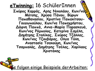 eTwinning: 16 SchülerInnen
 Σπύρος Καρράς, Αρης Νικολάου, Κων/νος
      Μότσης, Χρύσα Πάνου, Βύρων
   Παπαθανασίου, Χριστίνα Παπακίτσου-
   Γουγωπούλου, Κων/να Παπαχρήστου,
  Δάφνη Παππά, Αννα-Μαρία Παρασκευά,
   Κων/νος Ρόμπολος, Κατερίνα Σαμέλη,
   Δημήτρης Σταλίκας, Σπύρος Τζάλλας,
     Κων/νος Τζουβάρας, Ολγα Τόλη,
      Αναστασία Τσακούμη, Κων/νος
  Τσαμπαλάς, Δημήτρης Τσέλας, Χαρίλαος
                Χριστάκης



Es folgen einige Beispiele derArbeiten:
 