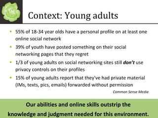 Context: Young adults 55% of 18-34 year olds have a personal profile on at least one online social network 39% of youth have posted something on their social networking pages that they regret 1/3 of young adults on social networking sites still  don’t  use privacy controls on their profiles 15% of young adults report that they've had private material (IMs, texts, pics, emails) forwarded without permission Common Sense Media Our abilities and online skills outstrip the  knowledge and judgment needed for this environment.  