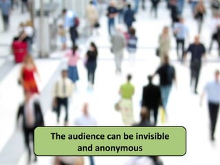 The audience can be invisible and anonymous 