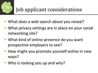 Job applicant considerations What does a web search about you reveal? What privacy settings are in place on your social networking site? What kind of online presence do you want prospective employers to see? How might you promote yourself online in new ways? Who is looking you up and why? 