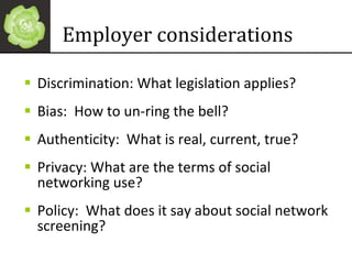 Employer considerations Discrimination: What legislation applies? Bias:  How to un-ring the bell? Authenticity:  What is real, current, true? Privacy: What are the terms of social networking use?  Policy:  What does it say about social network screening? 