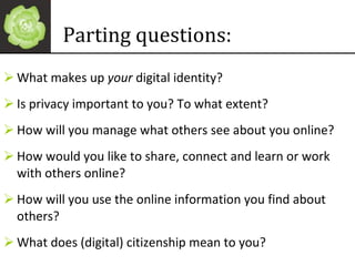 Parting questions: What makes up  your  digital identity? Is privacy important to you? To what extent? How will you manage what others see about you online? How would you like to share, connect and learn or work with others online? How will you use the online information you find about others? What does (digital) citizenship mean to you? 