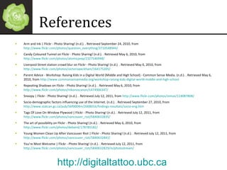 References Arm and Ink | Flickr - Photo Sharing! (n.d.). . Retrieved September 24, 2010, from  http://www.flickr.com/photos/question_everything/3710548944/ Candy Coloured Tunnel on Flickr - Photo Sharing! (n.d.). . Retrieved May 6, 2010, from  http://www.flickr.com/photos/atomicjeep/2327546948/ Liverpool Street station crowd blur on Flickr - Photo Sharing! (n.d.). . Retrieved May 6, 2010, from  http://www.flickr.com/photos/victoriapeckham/164175205/ Parent Advice - Workshop: Raising Kids in a Digital World (Middle and High School) - Common Sense Media. (n.d.). . Retrieved May 6, 2010, from  http://www.commonsensemedia.org/workshop-raising-kids-digital-world-middle-and-high-school Repeating Shadows on Flickr - Photo Sharing! (n.d.). . Retrieved May 6, 2010, from  http://www.flickr.com/photos/nikonvscanon/1474906347/ Snoopy | Flickr - Photo Sharing! (n.d.). . Retrieved July 12, 2011, from  http://www.flickr.com/photos/oimax/114087808/   Socio-demographic factors influencing use of the Internet. (n.d.). . Retrieved September 27, 2010, from  http://www.statcan.gc.ca/pub/56f0004m/2008016/findings-resultats/socio-eng.htm Tags Of Love On Window Plywood | Flickr - Photo Sharing! (n.d.). . Retrieved July 12, 2011, from  http://www.flickr.com/photos/vancouver_riot/5840632835/   The art of possibility on Flickr - Photo Sharing! (n.d.). . Retrieved May 6, 2010, from  http://www.flickr.com/photos/debaird/178785182/   Young Women Clean Up After Vancouver Riot | Flickr - Photo Sharing! (n.d.). . Retrieved July 12, 2011, from  http://www.flickr.com/photos/vancouver_riot/5840632841/   You’re Most Welcome | Flickr - Photo Sharing! (n.d.). . Retrieved July 12, 2011, from  http://www.flickr.com/photos/vancouver_riot/5840632829/in/photostream/   http://digitaltattoo.ubc.ca   