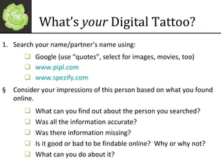 What’s  your  Digital Tattoo? Search your name/partner’s name using: Google (use “quotes”, select for images, movies, too) www.pipl.com www .spezify.com   Consider your impressions of this person based on what you found online. What can you find out about the person you searched? Was all the information accurate? Was there information missing? Is it good or bad to be findable online?  Why or why not? What can you do about it? 