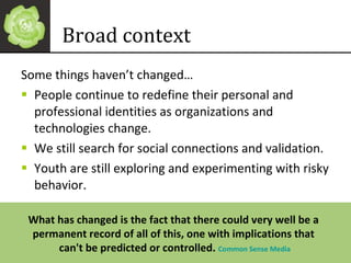 Some things haven’t changed… People continue to redefine their personal and professional identities as organizations and technologies change. We still search for social connections and validation.  Youth are still exploring and experimenting with risky behavior. Broad context What has changed is the fact that there could very well be a  permanent record of all of this, one with implications that  can't be predicted or controlled.  Common Sense Media 