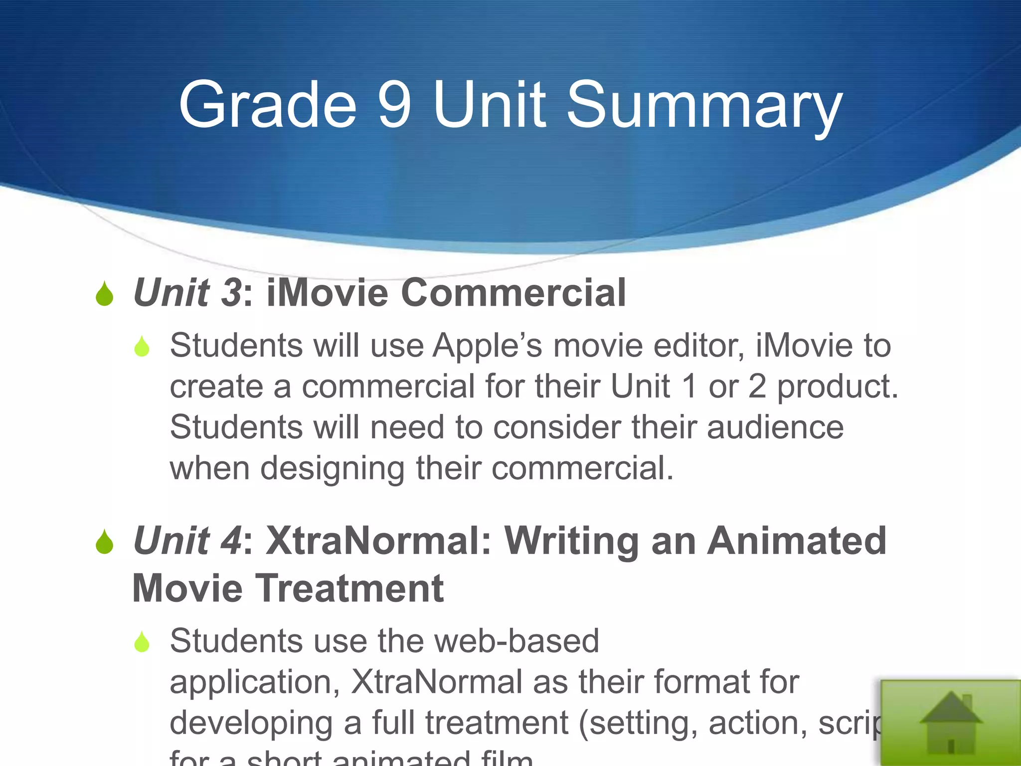 Grade 9 Unit Summary

S Unit 3: iMovie Commercial
  S Students will use Apple’s movie editor, iMovie to
    create a commercial for their Unit 1 or 2 product.
    Students will need to consider their audience
    when designing their commercial.

S Unit 4: XtraNormal: Writing an Animated
  Movie Treatment
  S Students use the web-based
     application, XtraNormal as their format for
     developing a full treatment (setting, action, script)
 