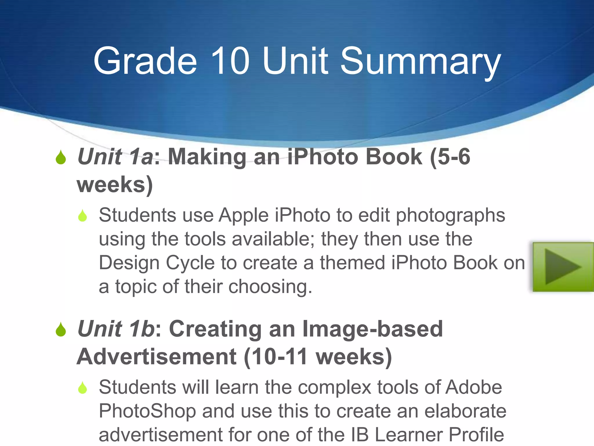 Grade 10 Unit Summary

S Unit 1a: Making an iPhoto Book (5-6
 weeks)
  S Students use Apple iPhoto to edit photographs
    using the tools available; they then use the
    Design Cycle to create a themed iPhoto Book on
    a topic of their choosing.

S Unit 1b: Creating an Image-based
 Advertisement (10-11 weeks)
  S Students will learn the complex tools of Adobe
    PhotoShop and use this to create an elaborate
    advertisement for one of the IB Learner Profile
 