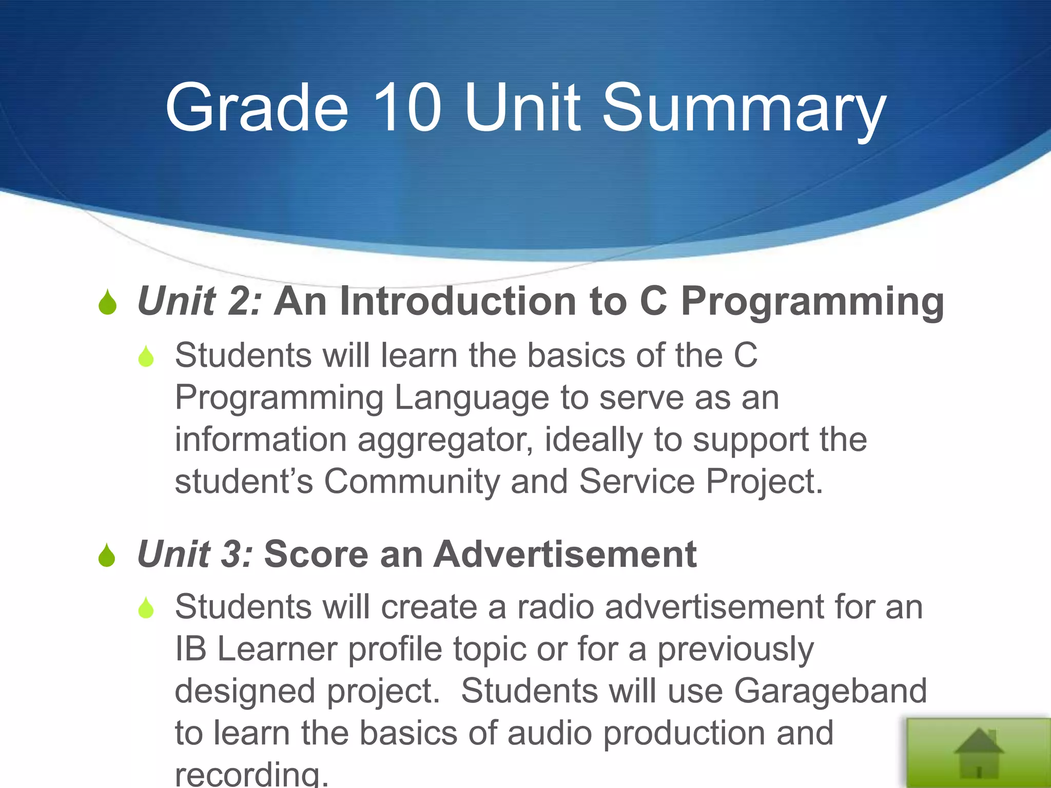 Grade 10 Unit Summary

S Unit 2: An Introduction to C Programming
  S Students will learn the basics of the C
    Programming Language to serve as an
    information aggregator, ideally to support the
    student’s Community and Service Project.

S Unit 3: Score an Advertisement
  S Students will create a radio advertisement for an
    IB Learner profile topic or for a previously
    designed project. Students will use Garageband
    to learn the basics of audio production and
    recording.
 