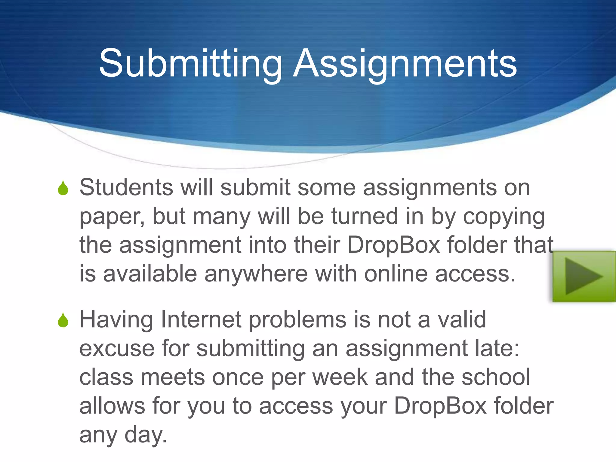 Submitting Assignments


S Students will submit some assignments on
  paper, but many will be turned in by copying
  the assignment into their DropBox folder that
  is available anywhere with online access.
S Having Internet problems is not a valid
  excuse for submitting an assignment late:
  class meets once per week and the school
  allows for you to access your DropBox folder
  any day.
 