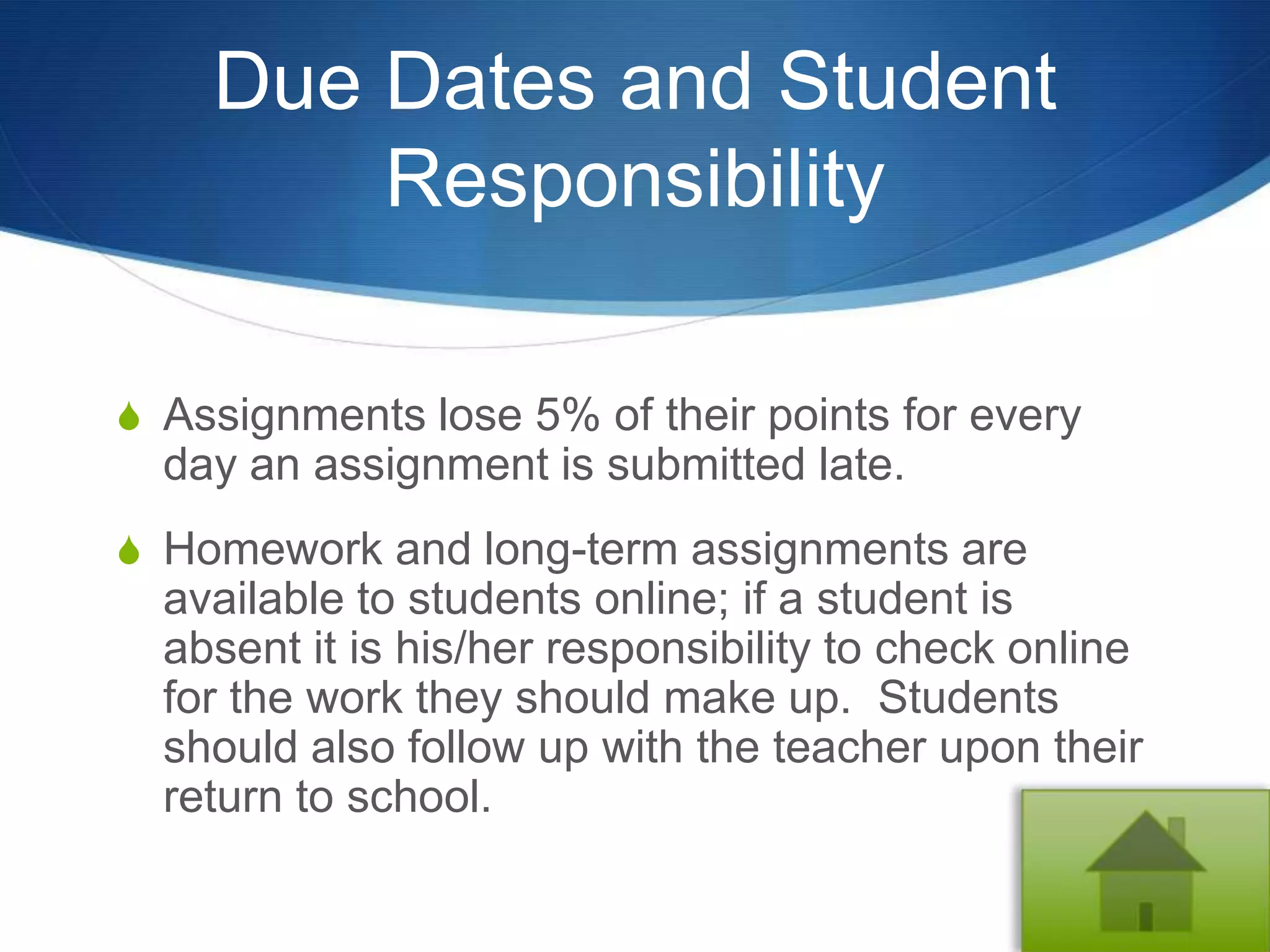 Due Dates and Student
        Responsibility

S Assignments lose 5% of their points for every
  day an assignment is submitted late.
S Homework and long-term assignments are
  available to students online; if a student is
  absent it is his/her responsibility to check online
  for the work they should make up. Students
  should also follow up with the teacher upon their
  return to school.
 