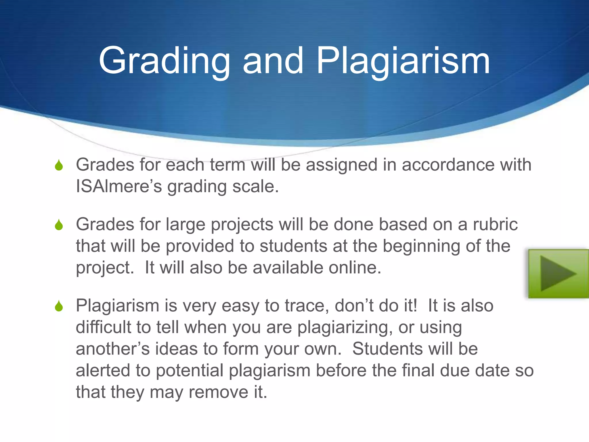 Grading and Plagiarism

S Grades for each term will be assigned in accordance with
  ISAlmere’s grading scale.

S Grades for large projects will be done based on a rubric
  that will be provided to students at the beginning of the
  project. It will also be available online.

S Plagiarism is very easy to trace, don’t do it! It is also
  difficult to tell when you are plagiarizing, or using
  another’s ideas to form your own. Students will be
  alerted to potential plagiarism before the final due date so
  that they may remove it.
 
