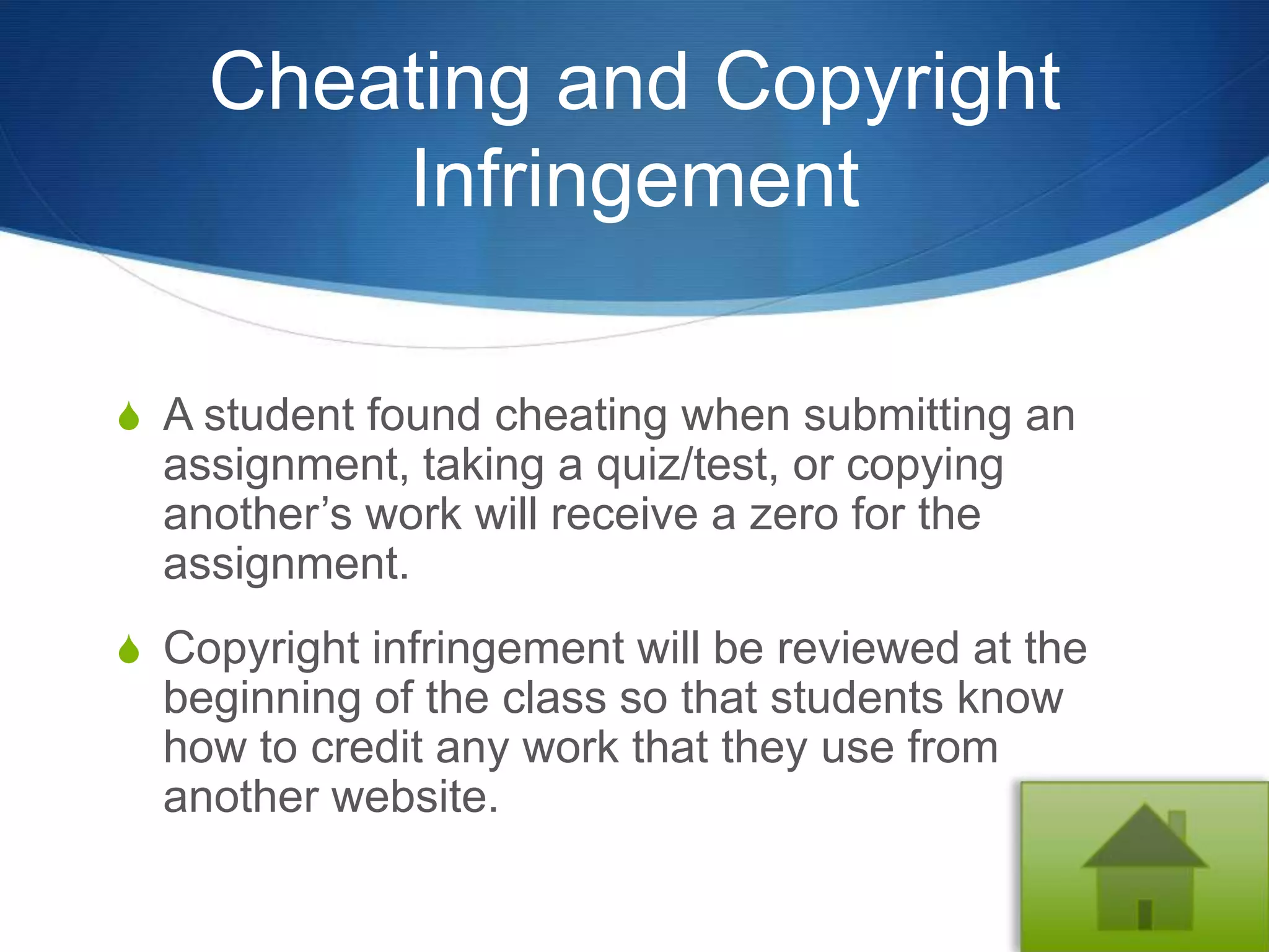 Cheating and Copyright
        Infringement

S A student found cheating when submitting an
  assignment, taking a quiz/test, or copying
  another’s work will receive a zero for the
  assignment.
S Copyright infringement will be reviewed at the
  beginning of the class so that students know
  how to credit any work that they use from
  another website.
 
