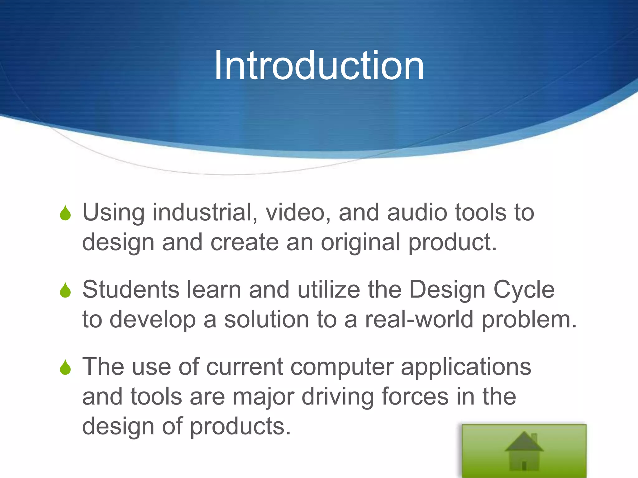 Introduction


S Using industrial, video, and audio tools to
  design and create an original product.
S Students learn and utilize the Design Cycle
  to develop a solution to a real-world problem.
S The use of current computer applications
  and tools are major driving forces in the
  design of products.
 