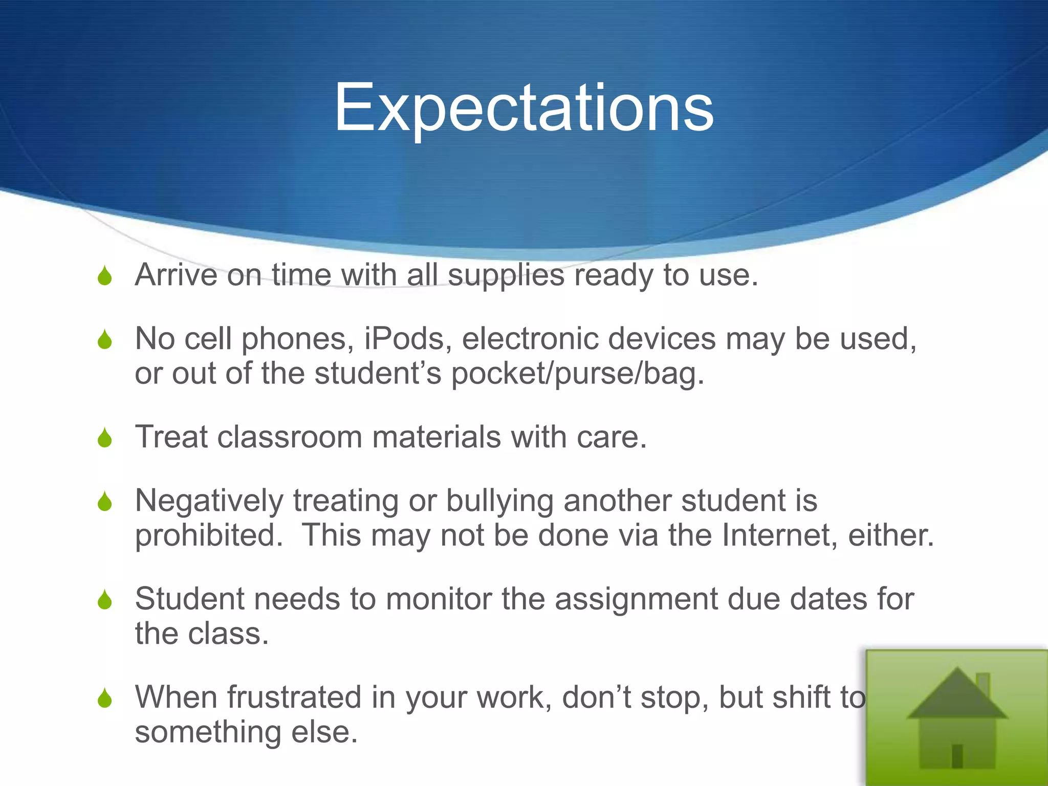Expectations

S Arrive on time with all supplies ready to use.

S No cell phones, iPods, electronic devices may be used,
  or out of the student’s pocket/purse/bag.
S Treat classroom materials with care.

S Negatively treating or bullying another student is
  prohibited. This may not be done via the Internet, either.
S Student needs to monitor the assignment due dates for
  the class.
S When frustrated in your work, don’t stop, but shift to
  something else.
 