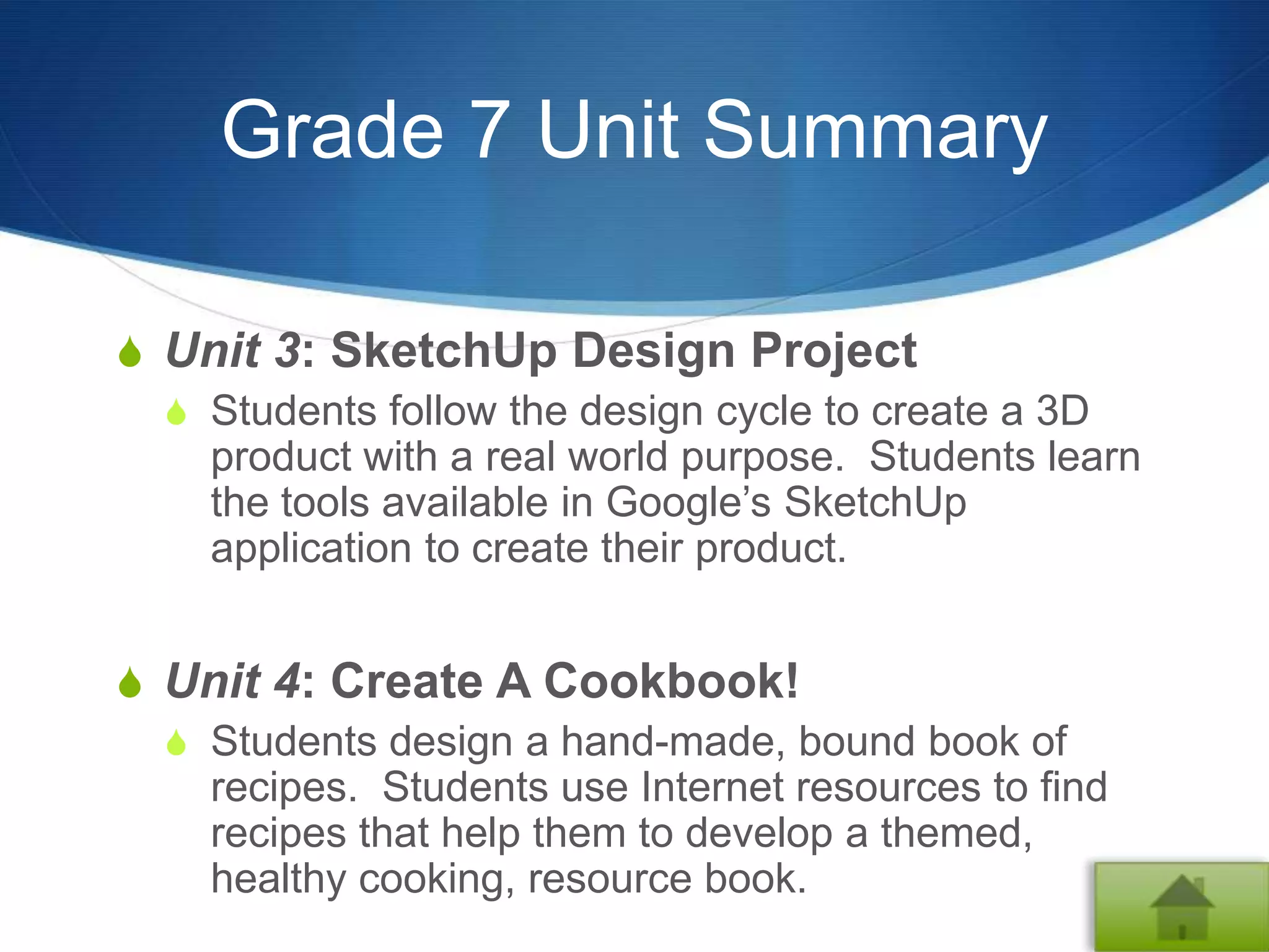 Grade 7 Unit Summary

S Unit 3: SketchUp Design Project
  S Students follow the design cycle to create a 3D
    product with a real world purpose. Students learn
    the tools available in Google’s SketchUp
    application to create their product.


S Unit 4: Create A Cookbook!
  S Students design a hand-made, bound book of
    recipes. Students use Internet resources to find
    recipes that help them to develop a themed,
    healthy cooking, resource book.
 