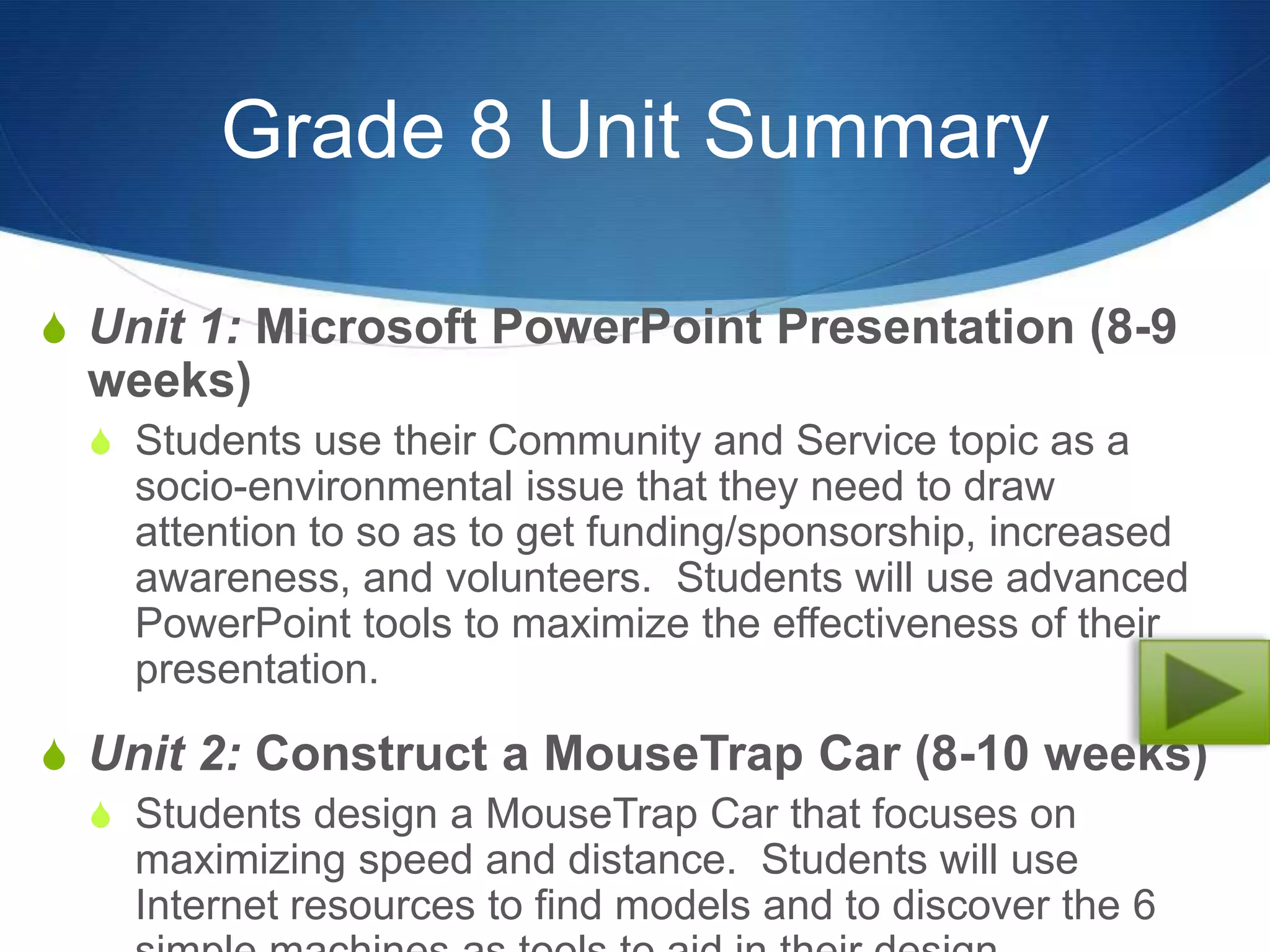 Grade 8 Unit Summary

S Unit 1: Microsoft PowerPoint Presentation (8-9
  weeks)
  S Students use their Community and Service topic as a
    socio-environmental issue that they need to draw
    attention to so as to get funding/sponsorship, increased
    awareness, and volunteers. Students will use advanced
    PowerPoint tools to maximize the effectiveness of their
    presentation.

S Unit 2: Construct a MouseTrap Car (8-10 weeks)
  S Students design a MouseTrap Car that focuses on
    maximizing speed and distance. Students will use
    Internet resources to find models and to discover the 6
 