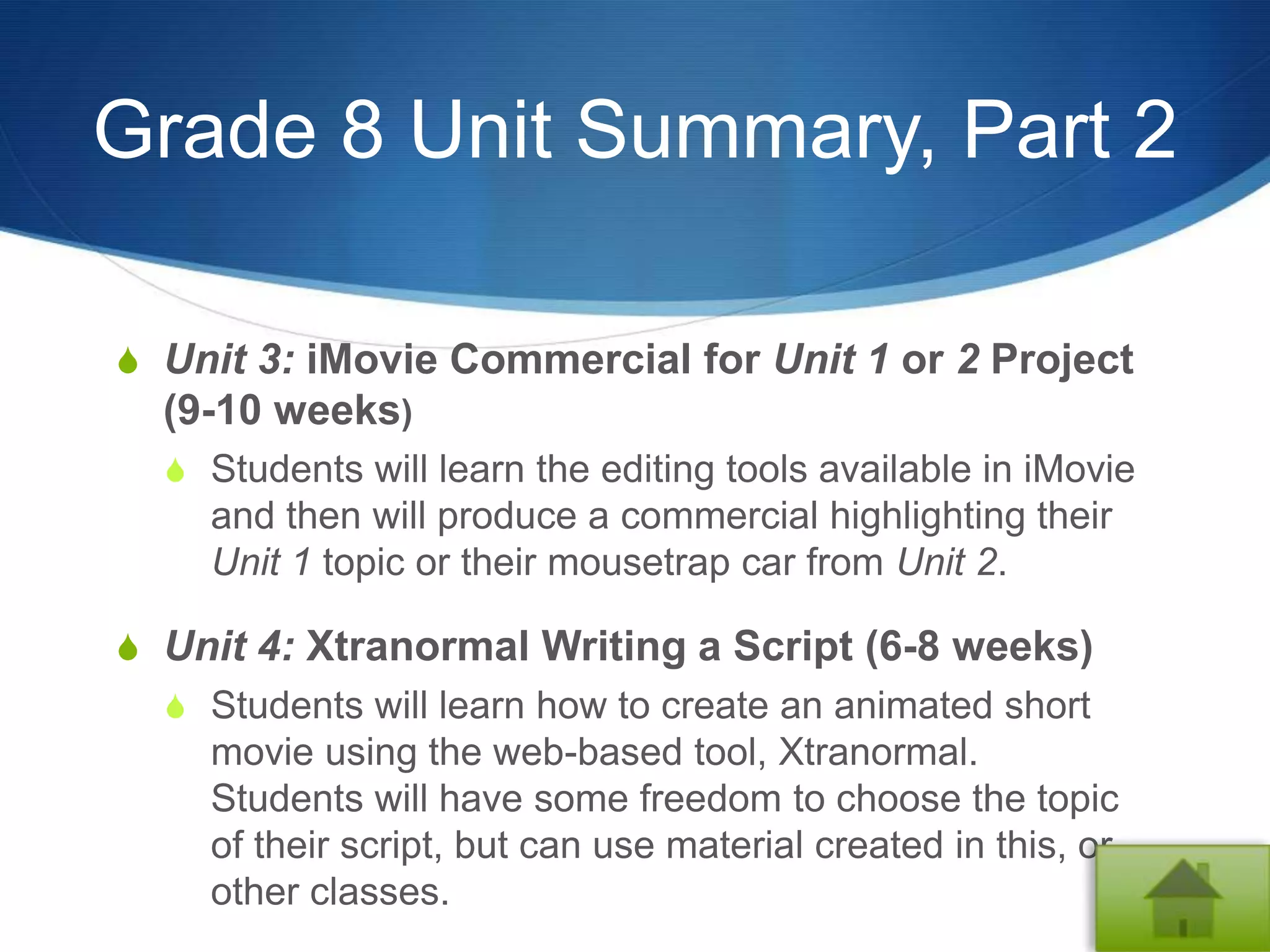 Grade 8 Unit Summary, Part 2

S Unit 3: iMovie Commercial for Unit 1 or 2 Project
  (9-10 weeks)
  S Students will learn the editing tools available in iMovie
    and then will produce a commercial highlighting their
    Unit 1 topic or their mousetrap car from Unit 2.

S Unit 4: Xtranormal Writing a Script (6-8 weeks)
  S Students will learn how to create an animated short
    movie using the web-based tool, Xtranormal.
    Students will have some freedom to choose the topic
    of their script, but can use material created in this, or
    other classes.
 
