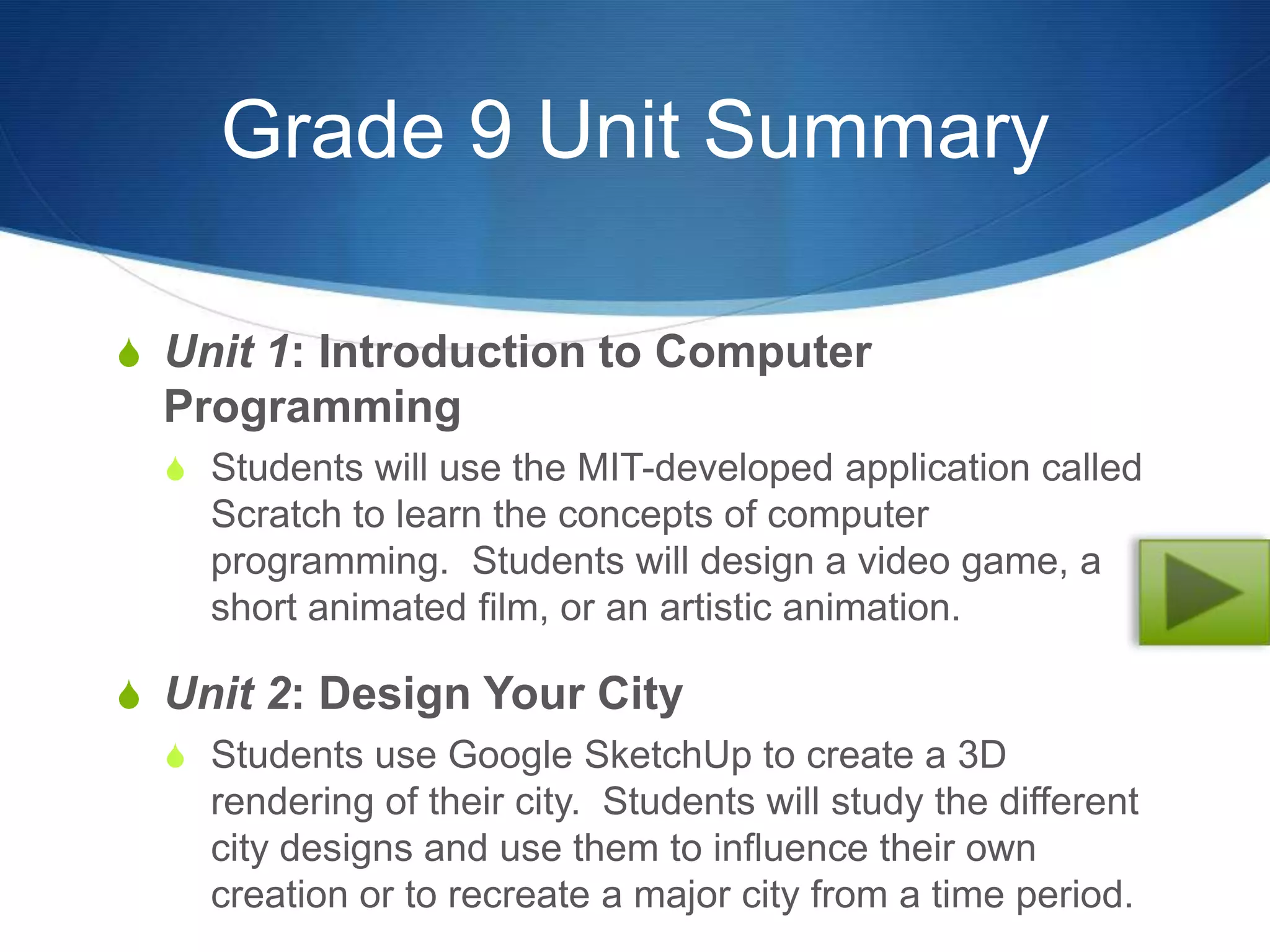 Grade 9 Unit Summary

S Unit 1: Introduction to Computer
  Programming
  S Students will use the MIT-developed application called
    Scratch to learn the concepts of computer
    programming. Students will design a video game, a
    short animated film, or an artistic animation.

S Unit 2: Design Your City
  S Students use Google SketchUp to create a 3D
    rendering of their city. Students will study the different
    city designs and use them to influence their own
    creation or to recreate a major city from a time period.
 