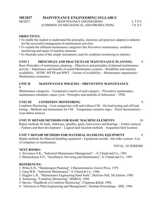 ME2037 MAINTENANCE ENGINEERING SYLLABUS
ME2037 MAINTENANCE ENGINEERING L T P C
(COMMON TO MECHANICAL AND PRODUCTION) 3 0 0 3
OBJECTIVES:
• To enable the student to understand the principles, functions and practices adapted in industry
for the successful management of maintenance activities.
• To explain the different maintenance categories like Preventive maintenance, condition
monitoring and repair of machine elements.
• To illustrate some of the simple instruments used for condition monitoring in industry.
UNIT I PRINCIPLES AND PRACTICES OF MAINTENANCE PLANNING 9
Basic Principles of maintenance planning – Objectives and principles of planned maintenance
activity – Importance and benefits of sound Maintenance systems – Reliability and machine
availability – MTBF, MTTR and MWT – Factors of availability – Maintenance organization –
Maintenance economics.
UNIT II MAINTENANCE POLICIES – PREVENTIVE MAINTENANCE
9
Maintenance categories – Comparative merits of each category – Preventive maintenance,
maintenance schedules, repair cycle - Principles and methods of lubrication – TPM.
UNIT III CONDITION MONITORING 9
Condition Monitoring – Cost comparison with and without CM – On-load testing and off-load
testing – Methods and instruments for CM – Temperature sensitive tapes – Pistol thermometers –
wear-debris analysis
UNIT IV REPAIR METHODS FOR BASIC MACHINE ELEMENTS 10
Repair methods for beds, slideways, spindles, gears, lead screws and bearings – Failure analysis
– Failures and their development – Logical fault location methods – Sequential fault location.
UNIT V REPAIR METHODS FOR MATERIAL HANDLING EQUIPMENT 8
Repair methods for Material handling equipment - Equipment records –Job order systems -Use
of computers in maintenance.
TOTAL: 45 PERIODS
TEXT BOOKS:
1. Srivastava S.K., “Industrial Maintenance Management”, - S. Chand and Co., 1981
2. Bhattacharya S.N., “Installation, Servicing and Maintenance”, S. Chand and Co., 1995
REFERENCES:
1. White E.N., “Maintenance Planning”, I Documentation, Gower Press, 1979.
2. Garg M.R., “Industrial Maintenance”, S. Chand & Co., 1986.
3. Higgins L.R., “Maintenance Engineering Hand book”, McGraw Hill, 5th Edition, 1988.
4. Armstrong, “Condition Monitoring”, BSIRSA, 1988.
5. Davies, “Handbook of Condition Monitoring”, Chapman &Hall, 1996.
6. “Advances in Plant Engineering and Management”, Seminar Proceedings - IIPE, 1996.
 