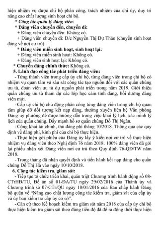 hiện nhiệm vụ được chi bộ phân công, trách nhiệm của chi ủy, duy trì
nâng cao chất lượng sinh hoạt chi bộ.
* Công tác quản lý đảng viên:
* Đảng viên chuyển đến, chuyển đi:
+ Đảng viên chuyển đến: Không có.
+ Đảng viên chuyển đi: Đ/c Nguyễn Thị Dự Thảo (chuyển sinh hoạt
đảng về nơi cư trú).
* Đảng viên miễn sinh hoạt, sinh hoạt lại:
+ Đảng viên miễn sinh hoạt: Không có.
+ Đảng viên sinh hoạt lại: Không có.
* Chuyển đảng chính thức: Không có.
5. Lãnh đạo công tác phát triển đảng viên:
- Từng thành viên trong cấp ủy chi bộ, từng đảng viên trong chi bộ có
nhiệm vụ quan tâm và sâu sát công tác tạo nguồn đối với các quần chúng
ưu tú, đoàn viên ưu tú dự nguồn phát triển trong năm 2019. Giới thiệu
quần chúng ưu tú tham dự các lớp học cảm tình đảng, bồi dưỡng đảng
viên mới.
- Cấp uỷ chi bộ chủ động phân công từng đảng viên trong chi bộ quan
tâm giúp đỡ đối tượng kết nạp đảng, thường xuyên liên hệ Văn phòng
Đảng uỷ phường để được hướng dẫn trong việc khai lý lịch, xác minh lý
lịch của quần chúng. Đẩy mạnh hồ sơ quần chúng Đỗ Thị Ngân.
- Công khai tài chính, thu đảng phí tháng 10/2018. Thông qua các quy
định về đảng phí, kinh phí của chi bộ thực hiện.
- Thực hiện gởi phiếu của Đảng ủy lấy ý kiến nơi cư trú về thực hiện
nhiệm vụ đảng viên theo Nghị định 76 năm 2018. 100% đảng viên đã gởi
lại phiếu nhận xét Đảng viên nơi cư trú theo Quy định 76-QĐ/TW năm
2018.
- Trong tháng đã nhận quyết định và tiến hành kết nạp đảng cho quần
chúng Đỗ Thị Hà vào ngày 10/10/2018.
6. Công tác kiểm tra, giám sát:
- Tiếp tục tổ chức triển khai, quán triệt Chương trình hành động số 08-
CTrHĐ/TU, Đề án số 01-ĐA/TU ngày 29/02/2016 của Thành ủy và
Chương trình số 07-CTr/QU ngày 18/01/2016 của Ban chấp hành Đảng
bộ quận về “Nâng cao chất lượng công tác kiểm tra, giám sát của cấp ủy
và ủy ban kiểm tra cấp ủy cơ sở”.
- Căn cứ theo Kế hoạch kiểm tra giám sát năm 2018 của cấp ủy chi bộ
thực hiện kiểm tra giám sát theo đúng tiến độ đã đề ra đồng thời thực hiện
 