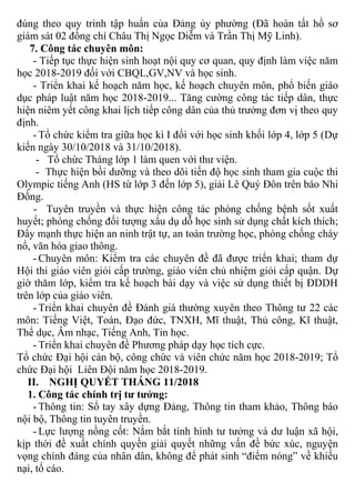 đúng theo quy trình tập huấn của Đảng ủy phường (Đã hoàn tất hồ sơ
giám sát 02 đồng chí Châu Thị Ngọc Diễm và Trần Thị Mỹ Linh).
7. Công tác chuyên môn:
- Tiếp tục thực hiện sinh hoạt nội quy cơ quan, quy định làm việc năm
học 2018-2019 đối với CBQL,GV,NV và học sinh.
- Triển khai kế hoạch năm học, kế hoạch chuyên môn, phổ biến giáo
dục pháp luật năm học 2018-2019... Tăng cường công tác tiếp dân, thực
hiện niêm yết công khai lịch tiếp công dân của thủ trưởng đơn vị theo quy
định.
- Tổ chức kiểm tra giữa học kì I đối với học sinh khối lớp 4, lớp 5 (Dự
kiến ngày 30/10/2018 và 31/10/2018).
- Tổ chức Tháng lớp 1 làm quen với thư viện.
- Thực hiện bồi dưỡng và theo dõi tiến độ học sinh tham gia cuộc thi
Olympic tiếng Anh (HS từ lớp 3 đến lớp 5), giải Lê Quý Đôn trên báo Nhi
Đồng.
- Tuyên truyền và thực hiện công tác phòng chống bệnh sốt xuất
huyết; phòng chống đối tượng xấu dụ dỗ học sinh sử dụng chất kích thích;
Đẩy mạnh thực hiện an ninh trật tự, an toàn trường học, phòng chống cháy
nổ, văn hóa giao thông.
- Chuyên môn: Kiểm tra các chuyên đề đã được triển khai; tham dự
Hội thi giáo viên giỏi cấp trường, giáo viên chủ nhiệm giỏi cấp quận. Dự
giờ thăm lớp, kiểm tra kế hoạch bài dạy và việc sử dụng thiết bị ĐDDH
trên lớp của giáo viên.
- Triển khai chuyên đề Đánh giá thường xuyên theo Thông tư 22 các
môn: Tiếng Việt, Toán, Đạo đức, TNXH, Mĩ thuật, Thủ công, Kĩ thuật,
Thể dục, Âm nhạc, Tiếng Anh, Tin học.
- Triển khai chuyên đề Phương pháp dạy học tích cực.
Tổ chức Đại hội cán bộ, công chức và viên chức năm học 2018-2019; Tổ
chức Đại hội Liên Đội năm học 2018-2019.
II. NGHỊ QUYẾT THÁNG 11/2018
1. Công tác chính trị tư tưởng:
- Thông tin: Sổ tay xây dựng Đảng, Thông tin tham khảo, Thông báo
nội bộ, Thông tin tuyên truyền.
- Lực lượng nồng cốt: Nắm bắt tình hình tư tưởng và dư luận xã hội,
kịp thời đề xuất chính quyền giải quyết những vấn đề bức xúc, nguyện
vọng chính đáng của nhân dân, không để phát sinh “điểm nóng” về khiếu
nại, tố cáo.
 