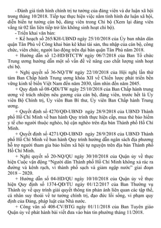 - Đánh giá tình hình chính trị tư tưởng của đảng viên và dư luận xã hội
trong tháng 10/2018. Tiếp tục thực hiện việc nắm tình hình dư luận xã hội,
diễn biến tư tưởng cán bộ, đảng viên trong Chi bộ (Xem lại đảng viên
vắng từ 02 lần liên tiếp trở lên không sinh hoạt chi bộ).
- Triển khai văn bản:
+ Kế hoạch số 265/KH-UBND ngày 25/10/2018 của Ủy ban nhân dân
quận Tân Phú về Công khai bản kê khai tài sản, thu nhập của cán bộ, công
chức, viên chức, người lao động trên đại bàn quận Tân Phú năm 2018.
+ Hướng dẫn số 12-HD/BTCTW ngày 06/7/2018 của Ban Tổ chức
Trung ương hướng dẫn một số vấn đề về nâng cao chất lượng sinh hoạt
chi bộ.
+ Nghị quyết số 36-NQ/TW ngày 22/10/2018 của Hội nghị lần thứ
tám Ban Chấp hành Trung ương khóa XII về Chiến lược phát triển bền
vững kinh tế biển Việt Nam đến năm 2030, tầm nhìn đến năm 2045.
+ Quy định số 08-QĐi/TW ngày 25/10/2018 của Ban Chấp hành trung
ương về trách nhiệm nêu gương của cán bộ, đảng viên, trước hết là Ủy
viên Bộ Chính trị, Ủy viên Ban Bí thư, Ủy viên Ban Chấp hành Trung
ương.
+ Quyết định số 4270/QĐ-UBND ngày 28/9/2018 của UBND Thành
phố Hồ Chí Minh về ban hành Quy trình thực hiện cấp, mua thẻ bảo hiểm
y tế cho người thuộc nghèo, hộ cận nghèo trên địa bàn Thành phố Hồ Chí
Minh.
+ Quyết định số 4271/QĐ-UBND ngày 28/9/2018 của UBND Thành
phố Hồ Chí Minh về ban hành Quy trình hướng dẫn ngân sách địa phương
hỗ trợ người tham gia bảo hiểm xã hội tự nguyện trên địa bàn Thành phố
Hồ Chí Minh.
+ Nghị quyết số 20-NQ/QU ngày 30/10/2018 của Quận ủy về thực
hiện Cuộc vận động “Người dân Thành phố Hồ Chí Minh không xả rác ra
đường và kênh rạch, vì thành phố sạch và giảm ngập nước” giai đoạn
2018 – 2020.
+ Hướng dẫn số 04-HD/QU ngày 10/10/2018 của Quận ủy về thực
hiện Quy định số 1374-QĐ/TU ngày 01/12/2017 của Ban Thường vụ
Thành ủy về quy trình giải quyết thông tin phản ánh liên quan các tập thể,
cá nhân suy thoái về tư tưởng chính trị, đạo đức lối sống, vi phạm quy
định của Đảng, pháp luật của Nhà nước.
+ Công văn số 408-CV/BTG ngày 01/11/2018 của Ban Tuyên giáo
Quận ủy về phát hành bài viết đưa vào bản tin phường tháng 11/2018.
 