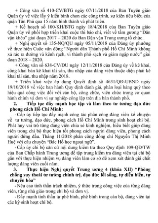 + Công văn số 410-CV/BTG ngày 07/11/2018 của Ban Tuyên giáo
Quận ủy về việc lấy ý kiến bình chọn các công trình, sự kiện tiêu biều của
quận Tân Phú qua 15 năm hình thành và phát triển.
+ Kế hoạch số 100-KH/BTG ngày 18/4/2018 của Ban Tuyên giáo
Quận ủy về phối hợp triển khai cuộc thi báo chí, viết về tấm gương “Dân
vận khéo” giai đoạn 2017 – 2020 do Ban Dận vận Trung ương tổ chức.
+ Nghị quyết số 135-NQ/QU ngày 05/11/2018 của Đảng ủy phường
về thực hiện Cuộc vận động “Người dân Thành phố Hồ Chí Minh không
xả rác ra đường và kênh rạch, vì thành phố sạch và giảm ngập nước” giai
đoạn 2018 – 2020.
+ Công văn số 638-CV/ĐU ngày 12/11/2018 của Đảng ủy về kê khai,
công khai bản kê khai tài sản, thu nhập của đảng viên thuộc diện phải kê
khai tài sản, thu nhập năm 2018.
+ Triển khai việc áp dụng Quyết định số 4631/QĐ-UBND ngày
19/10/2018 về việc ban hành Quy định đánh giá, phân loại hàng quý theo
hiệu quả công việc đối với cán bộ, công chức, viên chức trong cơ quan
hành chính và đơn vị sự nghiệp công lập trên địa bàn thành phố.
2. Tiếp tục đẩy mạnh học tập và làm theo tư tưởng đạo đức
phong cách Hồ Chí Minh:
- Cấp ủy tiếp tục đẩy mạnh công tác phân công đảng viên kể chuyện
về tư tưởng, đạo đức, phong cách Hồ Chí Minh trong sinh hoạt chi bộ.
Phát huy vai trò từng đảng viên chia sẻ kinh nghiệm, hiểu biết giúp đảng
viên trong chi bộ thực hiện tốt phong cách người đảng viên, phong cách
người đứng đầu. Tháng 11/2018 phân công đồng chí Nguyễn Thị Minh
Huệ với câu chuyện “Bác Hồ học ngoại ngữ”.
- Cấp ủy chi bộ căn cứ nội dung kiểm tra theo Quy định 109-QĐ/TW
của Ban Chấp hành Trung ương để tập trung kiểm tra đảng viên tại chi bộ
gắn với thực hiện nhiệm vụ đảng viên làm cơ sở để xem xét đánh giá chất
lượng đảng viên cuối năm.
3. Thực hiện Nghị quyết Trung ương 4 (khóa XII) “Phòng
chống suy thoái tư tưởng chính trị, đạo đức lối sống, tự diễn biến, tự
chuyển hóa”
- Nêu cao tinh thần trách nhiệm, ý thức trong công việc của từng đảng
viên, từng nhà giáo trong chi bộ và đơn vị.
- Đẩy mạnh tinh thần tự phê bình, phê bình trong cán bộ, đảng viên tại
các kỳ sinh hoạt chi bộ.
 