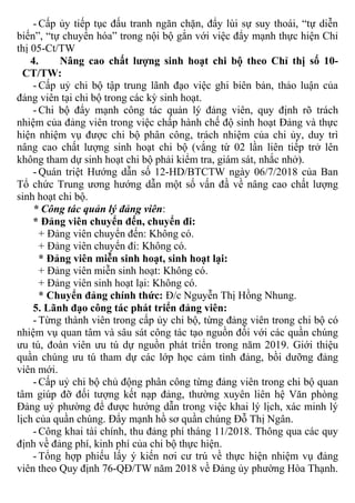 - Cấp ủy tiếp tục đấu tranh ngăn chặn, đẩy lùi sự suy thoái, “tự diễn
biến”, “tự chuyển hóa” trong nội bộ gắn với việc đẩy mạnh thực hiện Chỉ
thị 05-Ct/TW
4. Nâng cao chất lượng sinh hoạt chi bộ theo Chỉ thị số 10-
CT/TW:
- Cấp uỷ chi bộ tập trung lãnh đạo việc ghi biên bản, thảo luận của
đảng viên tại chi bộ trong các kỳ sinh hoạt.
- Chi bộ đẩy mạnh công tác quản lý đảng viên, quy định rõ trách
nhiệm của đảng viên trong việc chấp hành chế độ sinh hoạt Đảng và thực
hiện nhiệm vụ được chi bộ phân công, trách nhiệm của chi ủy, duy trì
nâng cao chất lượng sinh hoạt chi bộ (vắng từ 02 lần liên tiếp trở lên
không tham dự sinh hoạt chi bộ phải kiểm tra, giám sát, nhắc nhở).
- Quán triệt Hướng dẫn số 12-HD/BTCTW ngày 06/7/2018 của Ban
Tổ chức Trung ương hướng dẫn một số vấn đầ về nâng cao chất lượng
sinh hoạt chi bộ.
* Công tác quản lý đảng viên:
* Đảng viên chuyển đến, chuyển đi:
+ Đảng viên chuyển đến: Không có.
+ Đảng viên chuyển đi: Không có.
* Đảng viên miễn sinh hoạt, sinh hoạt lại:
+ Đảng viên miễn sinh hoạt: Không có.
+ Đảng viên sinh hoạt lại: Không có.
* Chuyển đảng chính thức: Đ/c Nguyễn Thị Hồng Nhung.
5. Lãnh đạo công tác phát triển đảng viên:
- Từng thành viên trong cấp ủy chi bộ, từng đảng viên trong chi bộ có
nhiệm vụ quan tâm và sâu sát công tác tạo nguồn đối với các quần chúng
ưu tú, đoàn viên ưu tú dự nguồn phát triển trong năm 2019. Giới thiệu
quần chúng ưu tú tham dự các lớp học cảm tình đảng, bồi dưỡng đảng
viên mới.
- Cấp uỷ chi bộ chủ động phân công từng đảng viên trong chi bộ quan
tâm giúp đỡ đối tượng kết nạp đảng, thường xuyên liên hệ Văn phòng
Đảng uỷ phường để được hướng dẫn trong việc khai lý lịch, xác minh lý
lịch của quần chúng. Đẩy mạnh hồ sơ quần chúng Đỗ Thị Ngân.
- Công khai tài chính, thu đảng phí tháng 11/2018. Thông qua các quy
định về đảng phí, kinh phí của chi bộ thực hiện.
- Tổng hợp phiếu lấy ý kiến nơi cư trú về thực hiện nhiệm vụ đảng
viên theo Quy định 76-QĐ/TW năm 2018 về Đảng ủy phường Hòa Thạnh.
 