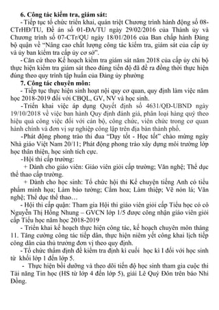 6. Công tác kiểm tra, giám sát:
- Tiếp tục tổ chức triển khai, quán triệt Chương trình hành động số 08-
CTrHĐ/TU, Đề án số 01-ĐA/TU ngày 29/02/2016 của Thành ủy và
Chương trình số 07-CTr/QU ngày 18/01/2016 của Ban chấp hành Đảng
bộ quận về “Nâng cao chất lượng công tác kiểm tra, giám sát của cấp ủy
và ủy ban kiểm tra cấp ủy cơ sở”.
- Căn cứ theo Kế hoạch kiểm tra giám sát năm 2018 của cấp ủy chi bộ
thực hiện kiểm tra giám sát theo đúng tiến độ đã đề ra đồng thời thực hiện
đúng theo quy trình tập huấn của Đảng ủy phường
7. Công tác chuyên môn:
- Tiếp tục thực hiện sinh hoạt nội quy cơ quan, quy định làm việc năm
học 2018-2019 đối với CBQL, GV, NV và học sinh.
-Triển khai việc áp dụng Quyết định số 4631/QĐ-UBND ngày
19/10/2018 về việc ban hành Quy định đánh giá, phân loại hàng quý theo
hiệu quả công việc đối với cán bộ, công chức, viên chức trong cơ quan
hành chính và đơn vị sự nghiệp công lập trên địa bàn thành phố.
-Phát động phong trào thi đua “Dạy tốt - Học tốt” chào mừng ngày
Nhà giáo Việt Nam 20/11; Phát động phong trào xây dựng môi trường lớp
học thân thiện, học sinh tích cực.
-Hội thi cấp trường:
+ Dành cho giáo viên: Giáo viên giỏi cấp trường; Văn nghệ; Thể dục
thể thao cấp trường.
+ Dành cho học sinh: Tổ chức hội thi Kể chuyện tiếng Anh có tiểu
phẩm minh họa; Làm báo tường; Cắm hoa; Làm thiệp; Vẽ nón lá; Văn
nghệ; Thể dục thể thao…
- Hội thi cấp quận: Tham gia Hội thi giáo viên giỏi cấp Tiểu học có cô
Nguyễn Thị Hồng Nhung – GVCN lớp 1/5 được công nhận giáo viên giỏi
cấp Tiểu học năm học 2018-2019
- Triển khai kế hoạch thực hiện công tác, kế hoạch chuyên môn tháng
11. Tăng cường công tác tiếp dân, thực hiện niêm yết công khai lịch tiếp
công dân của thủ trưởng đơn vị theo quy định.
- Tổ chức thẩm định đề kiểm tra định kì cuối học kì I đối với học sinh
từ khối lớp 1 đến lớp 5.
- Thực hiện bồi dưỡng và theo dõi tiến độ học sinh tham gia cuộc thi
Tài năng Tin học (HS từ lớp 4 đến lớp 5), giải Lê Quý Đôn trên báo Nhi
Đồng.
 