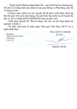 - Tuyên truyền Phòng chống bệnh Sởi – quy trình rửa tay thường quy;
Tổ chức Lễ tưởng niệm nạn nhân tai nạn giao thông và Phát động cuộc thi
Ý tưởng trẻ thơ.
- Chuyên môn: Kiểm tra các chuyên đề đã được triển khai; tham dự
Hội thi giáo viên giỏi cấp trường. Dự giờ thăm lớp, kiểm tra kế hoạch bài
dạy và việc sử dụng thiết bị ĐDDH trên lớp của giáo viên.
- Triển khai chuyên đề “Rèn kĩ năng viết văn với các hoạt động trải
nghiệm” ở Khối 3.
- Tổ chức sinh hoạt kỉ niệm ngày Nhà giáo Việt Nam (20/11) có ý
nghĩa thiết thực.
Nơi nhận:
- Đảng ủy P.Hòa Thạnh
- Đảng viên;
- Lưu: CB.
 