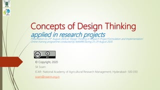 Concepts of Design Thinking
applied in research projectsPresentation on 25th August 2020 at ‘Design Thinking in Research Project Formulation and Implementation’.
Online training programme conducted by NAARM during 25-29 August 2020.
© Copyright, 2020
SK Soam
ICAR- National Academy of Agricultural Research Management, Hyderabad- 500 030
soam@naarm.org.in
 