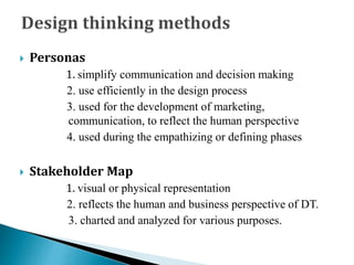  Personas
1. simplify communication and decision making
2. use efficiently in the design process
3. used for the development of marketing,
communication, to reflect the human perspective
4. used during the empathizing or defining phases
 Stakeholder Map
1. visual or physical representation
2. reflects the human and business perspective of DT.
3. charted and analyzed for various purposes.
 