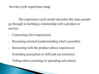 The experience cycle model describes the steps people
go through in building a relationship with a product or
service:
 Connecting (first impression)
 Becoming oriented (understanding what’s possible)
 Interacting with the product (direct experience)
 Extending perception or skill and use (mastery)
 Telling others (teaching or spreading activation)
 