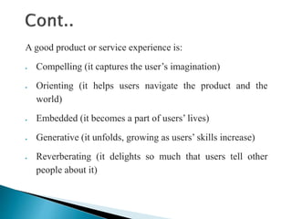 A good product or service experience is:
 Compelling (it captures the user’s imagination)
 Orienting (it helps users navigate the product and the
world)
 Embedded (it becomes a part of users’ lives)
 Generative (it unfolds, growing as users’ skills increase)
 Reverberating (it delights so much that users tell other
people about it)
 