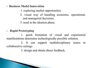  Business Model Innovation
1. exploring market opportunities
2. visual way of handling economic, operational,
and managerial decisions.
3. used in the ideation phase.
 Rapid Prototyping
1. quick formation of visual and experiential
manifestations determine technologically possible solution.
2. It can support multidisciplinary teams in
collaborative settings
3. design and obtain direct feedback.
 