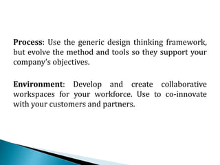 Process: Use the generic design thinking framework,
but evolve the method and tools so they support your
company’s objectives.
Environment: Develop and create collaborative
workspaces for your workforce. Use to co-innovate
with your customers and partners.
 