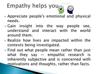  Appreciate people's emotional and physical
needs.
 Gain insight into the way people see,
understand and interact with the world
around them.
 Realize how lives are impacted within the
contexts being investigated.
 Find out what people mean rather than just
what they say — empathic research is
inherently subjective and is concerned with
motivations and thoughts, rather than facts.
 
