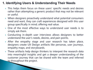  This helps them focus on these users’ specific needs and desires
rather than attempting a generic product that may not be relevant
or useful.
 When designers proactively understand what potential consumers
need and want, they can craft experiences designed with this user
group specifically in mind; offering real value.
 One of the most effective ways to understand user needs is to
simply ask them.
 Conducting in-depth user interviews allows designers to better
understand the user’s needs, desires, and pain points.
 After the empathy stage and user research has taken place,
designers create UX Design artifacts like personas, user journeys,
empathy maps, and storyboards.
 These artifacts help design thinkers to interpret the research data
into meaningful insights and get a deeper understanding of the
customer journey that can be shared with the team and referred
to throughout the project.
 