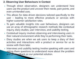  Through direct observation, designers can understand how
users use the product and uncover their needs, pain points, and
even unintended uses.
 This allows for data-driven decisions tailored specifically to the
user – leading to more effective products or services with
higher customer satisfaction rates.
 To gain valuable insights into user behaviours, designers can
use an array of ethnographic research methods like contextual
inquiry, diary studies, user interviews, and usability testing.
 Contextual inquiry involves observing and interviewing users in
their natural environment while they’re performing their tasks.
 Diary studies are when we ask users to keep a diary of their
activities and interactions with a product or service for us to
review with them later.
 Interviews and usability testing involve speaking with users and
asking them questions to understand more about the problem
and get feedback on our potential solution.
 