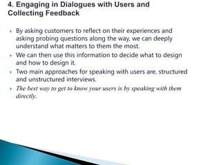  By asking customers to reflect on their experiences and
asking probing questions along the way, we can deeply
understand what matters to them the most.
 We can then use this information to decide what to design
and how to design it.
 Two main approaches for speaking with users are, structured
and unstructured interviews.
 The best way to get to know your users is by speaking with them
directly.
 