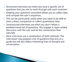  Structured interviews are when you have a specific set of
questions that you aim to work through with each customer.
 Keeping your questions consistent allows you to collect data
and compare the user’s responses.
 This can be particularly useful when you need to be able to
have a direct comparison or collect quantitative data.
 Unstructured interviews are when you don’t follow a
predetermined set of questions. You engage in open-ended
discussion with the user and let the conversation flow
naturally.
 Most interviews are a combination of both methods. The
interviewer may prepare a list of questions that acts as a
guide but will also follow interesting lines of thought and
conversation.
 
