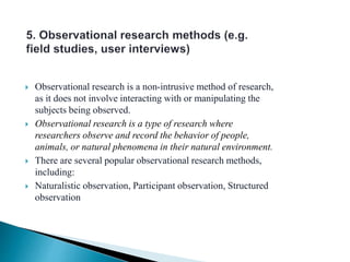  Observational research is a non-intrusive method of research,
as it does not involve interacting with or manipulating the
subjects being observed.
 Observational research is a type of research where
researchers observe and record the behavior of people,
animals, or natural phenomena in their natural environment.
 There are several popular observational research methods,
including:
 Naturalistic observation, Participant observation, Structured
observation
 