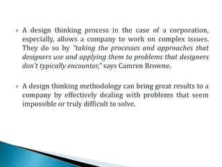  A design thinking process in the case of a corporation,
especially, allows a company to work on complex issues.
They do so by “taking the processes and approaches that
designers use and applying them to problems that designers
don’t typically encounter,” says Camren Browne.
 A design thinking methodology can bring great results to a
company by effectively dealing with problems that seem
impossible or truly difficult to solve.
 
