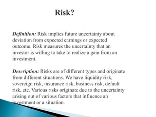 Definition: Risk implies future uncertainty about
deviation from expected earnings or expected
outcome. Risk measures the uncertainty that an
investor is willing to take to realize a gain from an
investment.
Description: Risks are of different types and originate
from different situations. We have liquidity risk,
sovereign risk, insurance risk, business risk, default
risk, etc. Various risks originate due to the uncertainty
arising out of various factors that influence an
investment or a situation.
 