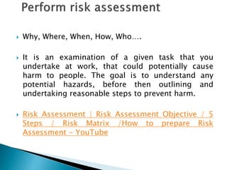  Why, Where, When, How, Who….
 It is an examination of a given task that you
undertake at work, that could potentially cause
harm to people. The goal is to understand any
potential hazards, before then outlining and
undertaking reasonable steps to prevent harm.
 Risk Assessment | Risk Assessment Objective / 5
Steps / Risk Matrix /How to prepare Risk
Assessment - YouTube
 
